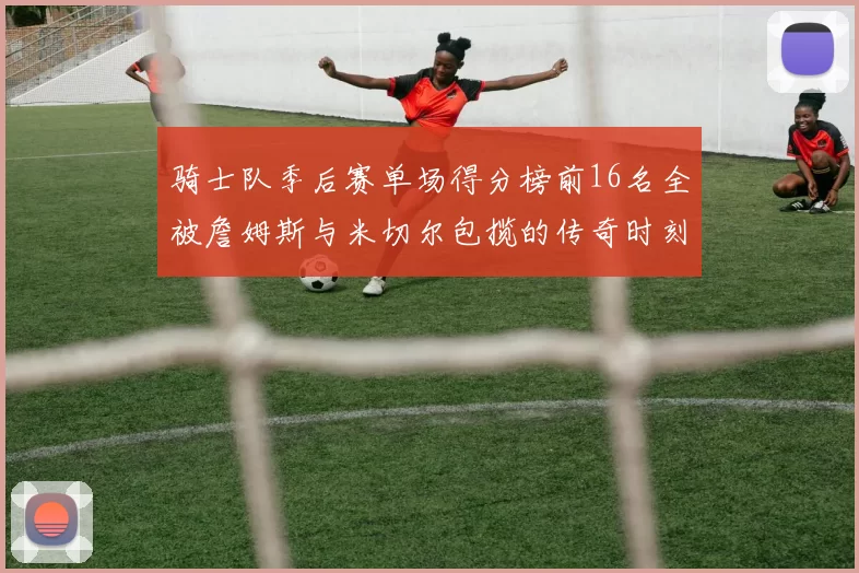 骑士队季后赛单场得分榜前16名全被詹姆斯与米切尔包揽的传奇时刻