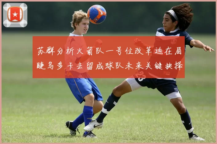 苏群分析火箭队一号位改革迫在眉睫乌多卡去留成球队未来关键抉择