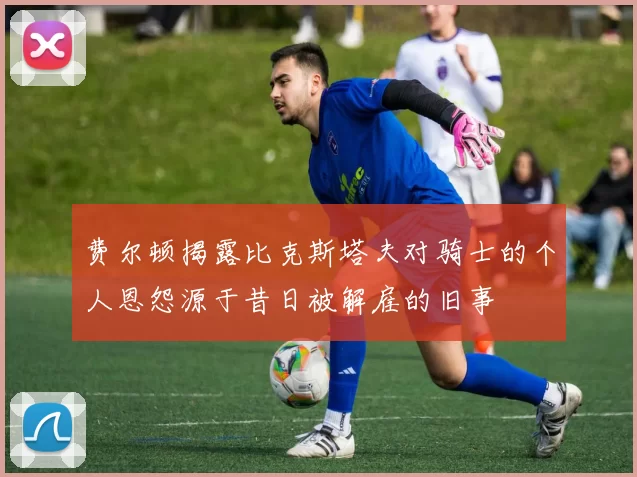 费尔顿揭露比克斯塔夫对骑士的个人恩怨源于昔日被解雇的旧事
