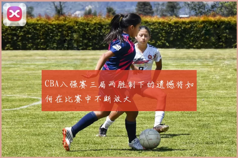 CBA八强赛三局两胜制下的遗憾将如何在比赛中不断放大