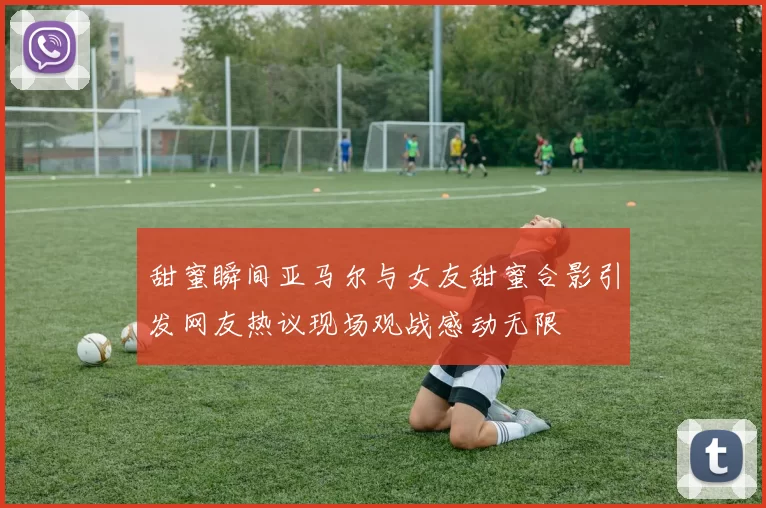 甜蜜瞬间亚马尔与女友甜蜜合影引发网友热议现场观战感动无限