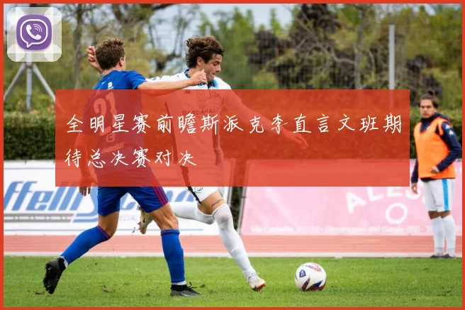 全明星赛前瞻斯派克李直言文班期待总决赛对决
