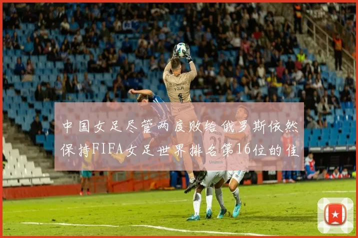 中国女足尽管两度败给俄罗斯依然保持FIFA女足世界排名第16位的佳绩