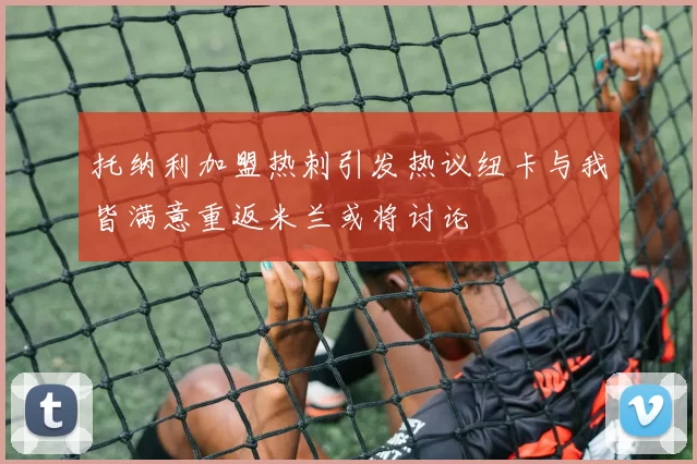 托纳利加盟热刺引发热议纽卡与我皆满意重返米兰或将讨论