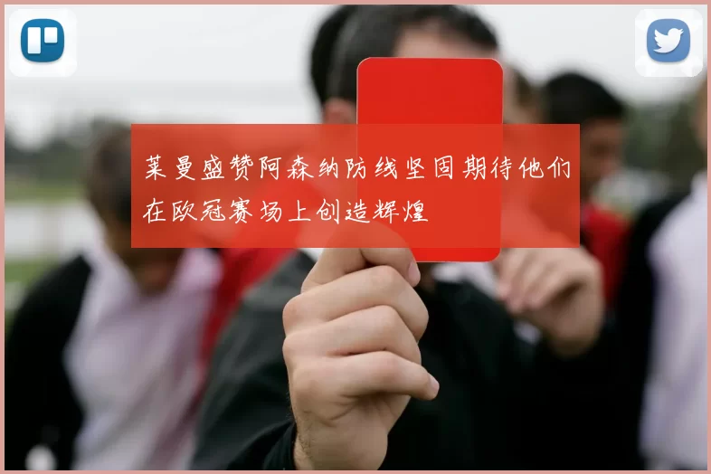 莱曼盛赞阿森纳防线坚固期待他们在欧冠赛场上创造辉煌