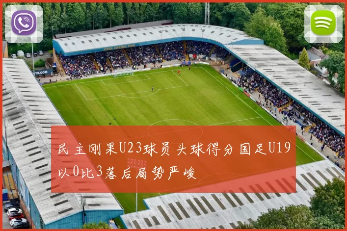 民主刚果U23球员头球得分国足U19以0比3落后局势严峻