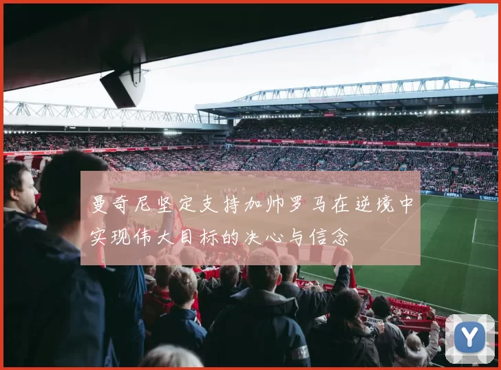 曼奇尼坚定支持加帅罗马在逆境中实现伟大目标的决心与信念