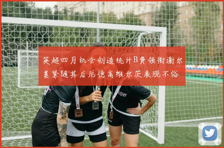 英超四月机会创造统计B费领衔谢尔基紧随其后厄德高维尔茨表现不俗