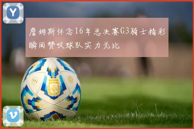 詹姆斯怀念16年总决赛G3骑士精彩瞬间赞叹球队实力无比
